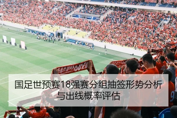 国足世预赛18强赛分组抽签形势分析与出线概率评估