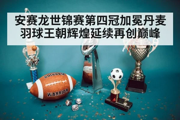 安赛龙世锦赛第四冠加冕丹麦羽球王朝辉煌延续再创巅峰