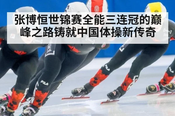 张博恒世锦赛全能三连冠的巅峰之路铸就中国体操新传奇