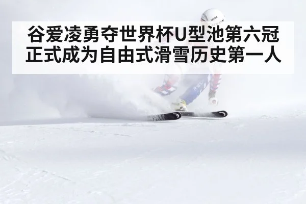 谷爱凌勇夺世界杯U型池第六冠正式成为自由式滑雪历史第一人