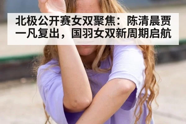 北极公开赛女双聚焦：陈清晨贾一凡复出，国羽女双新周期启航